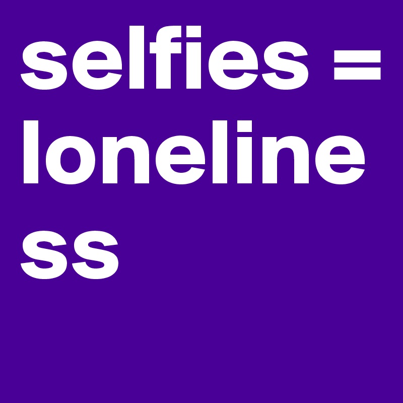 selfies = loneliness 