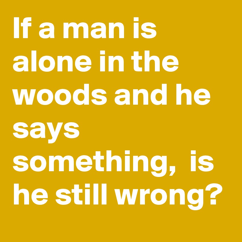 If a man is alone in the woods and he says something,  is he still wrong? 