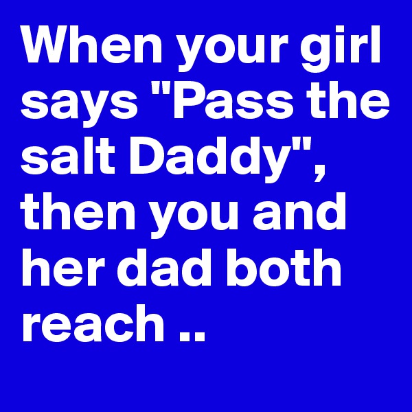 When your girl says "Pass the salt Daddy", then you and her dad both reach .. 