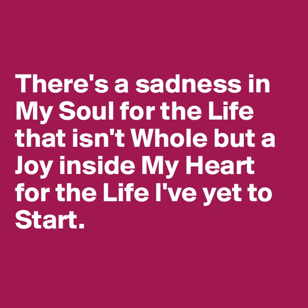 

There's a sadness in My Soul for the Life that isn't Whole but a Joy inside My Heart for the Life I've yet to Start.

