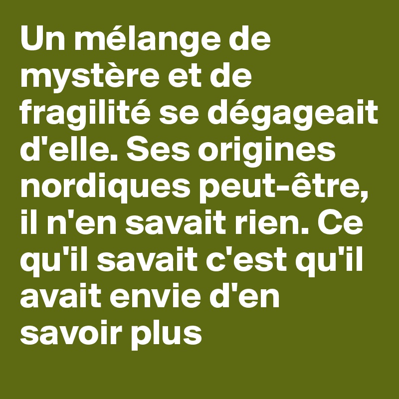 Un mélange de mystère et de fragilité se dégageait d'elle. Ses origines nordiques peut-être, il n'en savait rien. Ce qu'il savait c'est qu'il avait envie d'en savoir plus