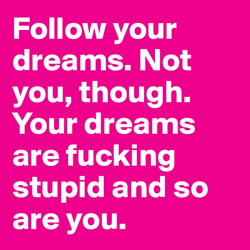 Follow your dreams. Not you, though. Your dreams are fucking stupid and so are you. 