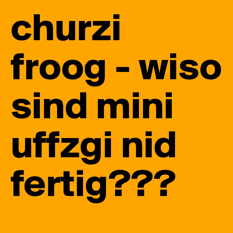 churzi froog - wiso sind mini uffzgi nid fertig??? 