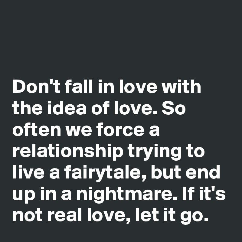 


Don't fall in love with the idea of love. So often we force a relationship trying to live a fairytale, but end up in a nightmare. If it's not real love, let it go. 