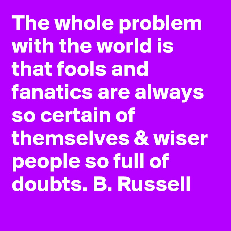 The whole problem with the world is that fools and fanatics are always so certain of themselves & wiser people so full of doubts. B. Russell