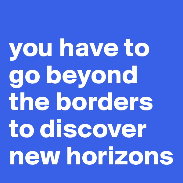 
you have to go beyond the borders to discover new horizons