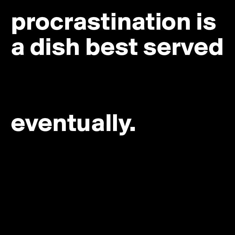 procrastination is a dish best served


eventually.


