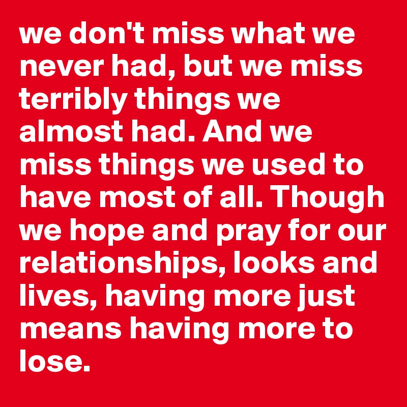 we don't miss what we never had, but we miss terribly things we almost had. And we miss things we used to have most of all. Though we hope and pray for our relationships, looks and lives, having more just means having more to lose.