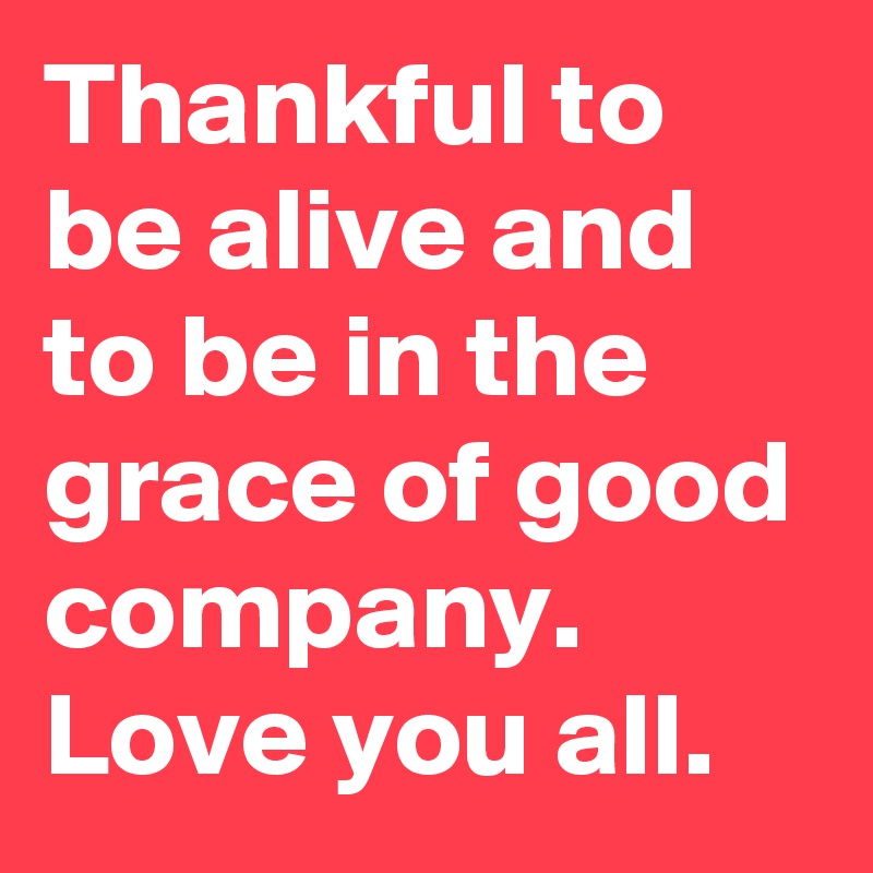 Thankful to be alive and to be in the grace of good company. Love you all.