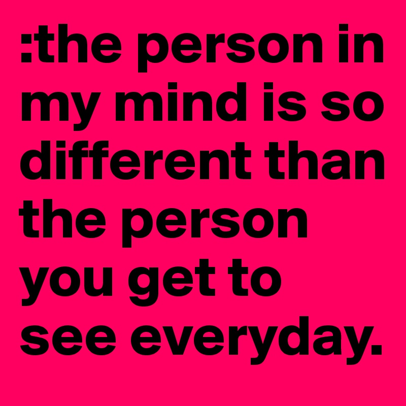 :the person in my mind is so different than the person you get to see everyday. 
