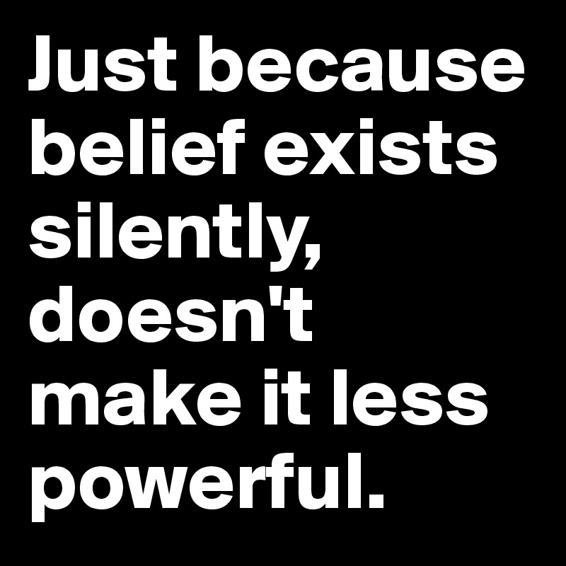 Just because belief exists silently, doesn't make it less powerful.