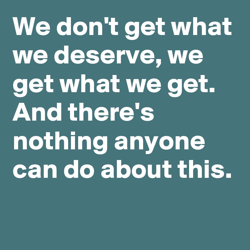 We don't get what we deserve, we get what we get.
And there's nothing anyone can do about this.