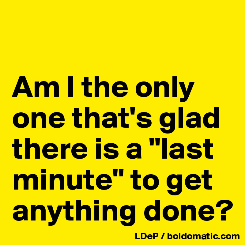 

Am I the only one that's glad there is a "last minute" to get anything done?
