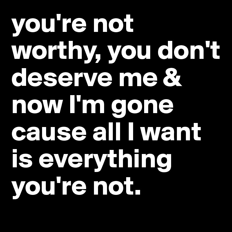 you're not worthy, you don't deserve me & now I'm gone cause all I want is everything you're not.