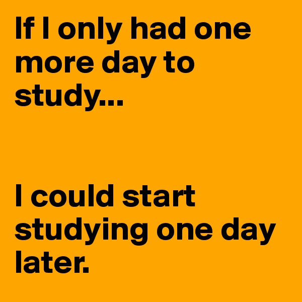If I only had one more day to study...


I could start studying one day later.