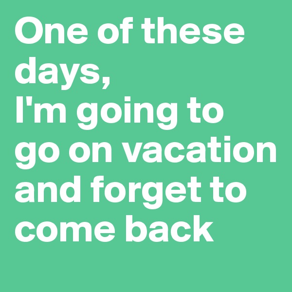 One of these days, 
I'm going to go on vacation  and forget to come back