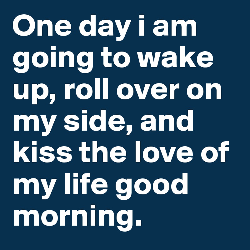 One day i am going to wake up, roll over on my side, and kiss the love of my life good morning.