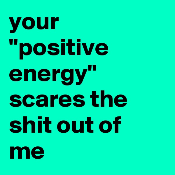 your "positive energy" scares the shit out of me