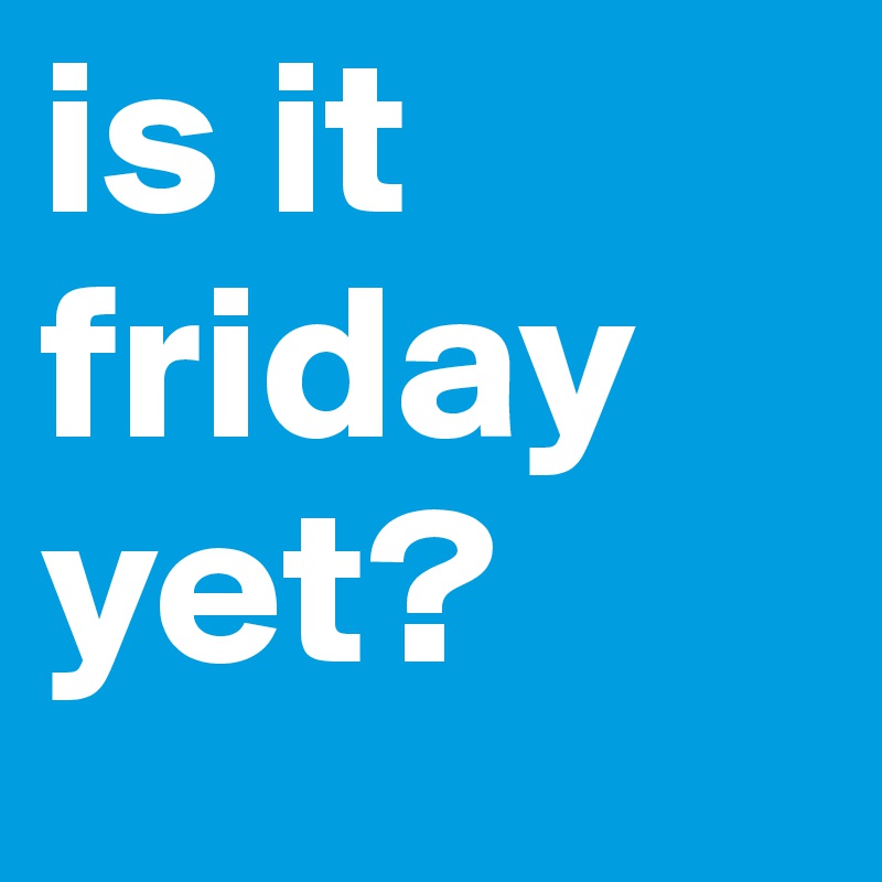 is it friday yet? 
