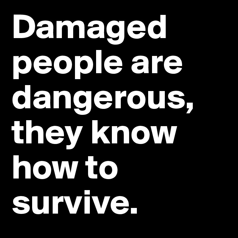 Damaged people are dangerous, they know how to survive. 