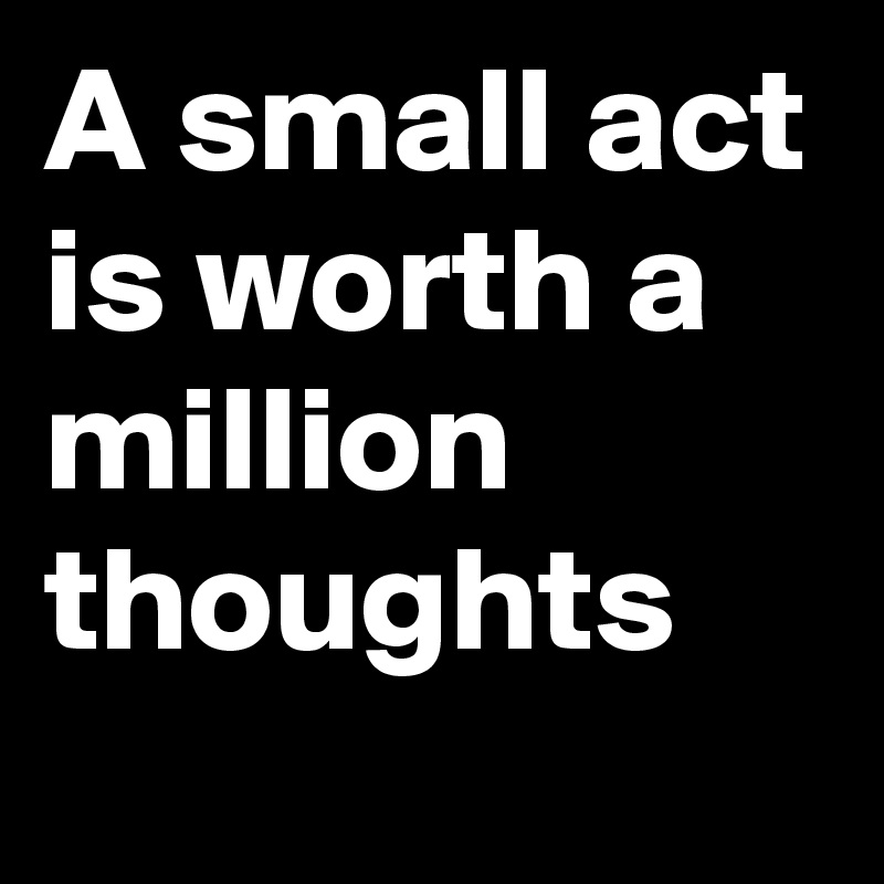 A small act is worth a million thoughts