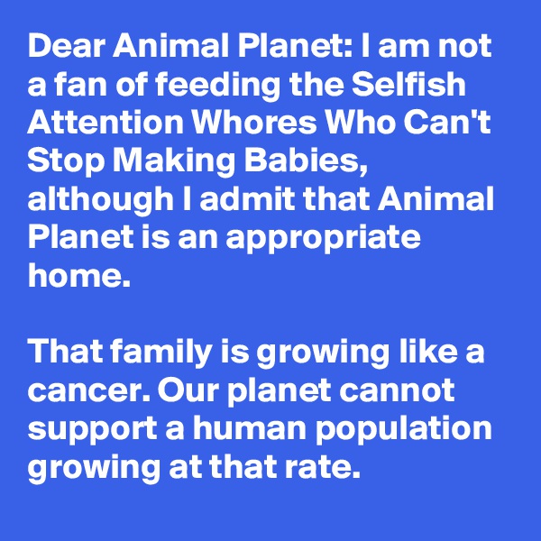 Dear Animal Planet: I am not a fan of feeding the Selfish Attention Whores Who Can't Stop Making Babies, although I admit that Animal Planet is an appropriate home.

That family is growing like a cancer. Our planet cannot support a human population growing at that rate.