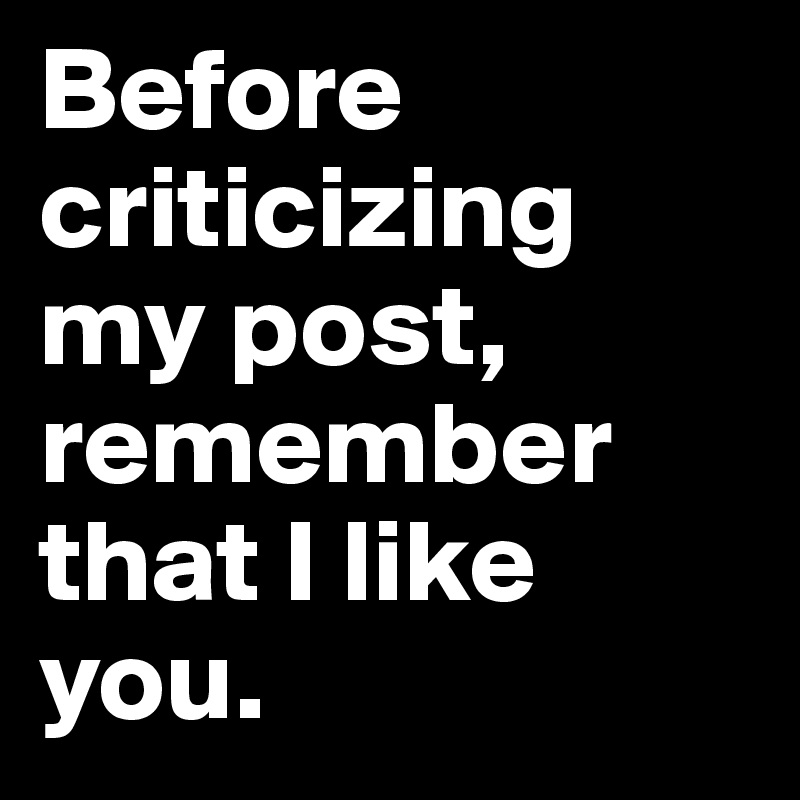 Before criticizing my post, remember that I like you.