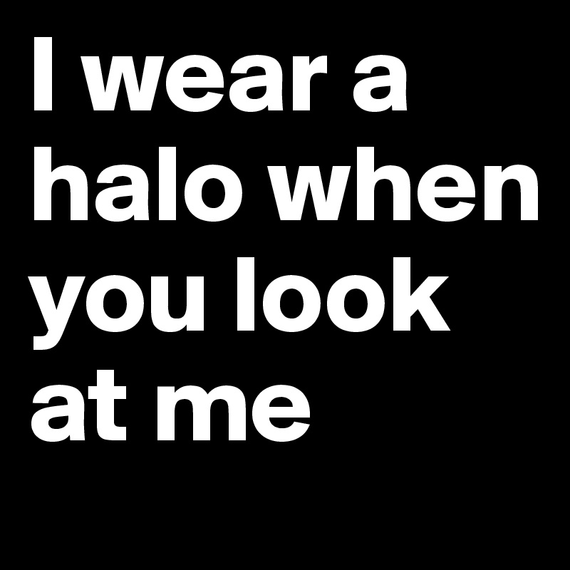 I wear a halo when you look at me