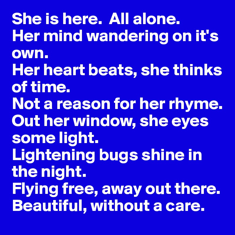 She is here.  All alone. 
Her mind wandering on it's own. 
Her heart beats, she thinks of time. 
Not a reason for her rhyme.
Out her window, she eyes some light.
Lightening bugs shine in the night.
Flying free, away out there.  Beautiful, without a care.      