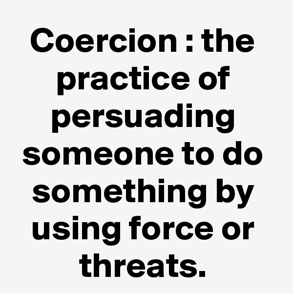 Coercion : the practice of persuading someone to do something by using force or threats.