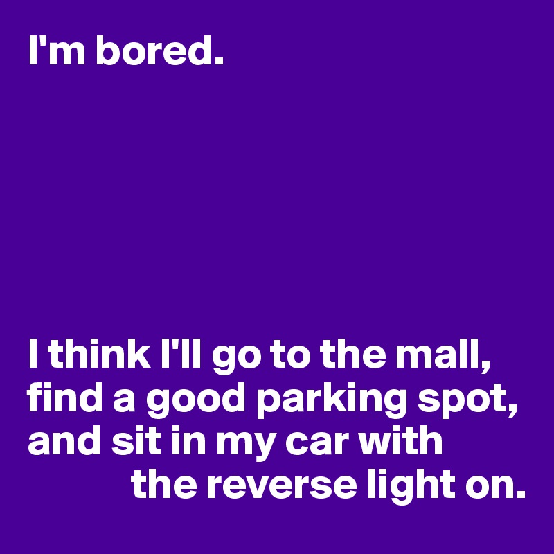 I'm bored.






I think I'll go to the mall, find a good parking spot, and sit in my car with
            the reverse light on.