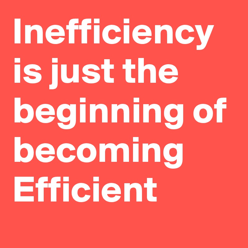 Inefficiency is just the beginning of becoming Efficient