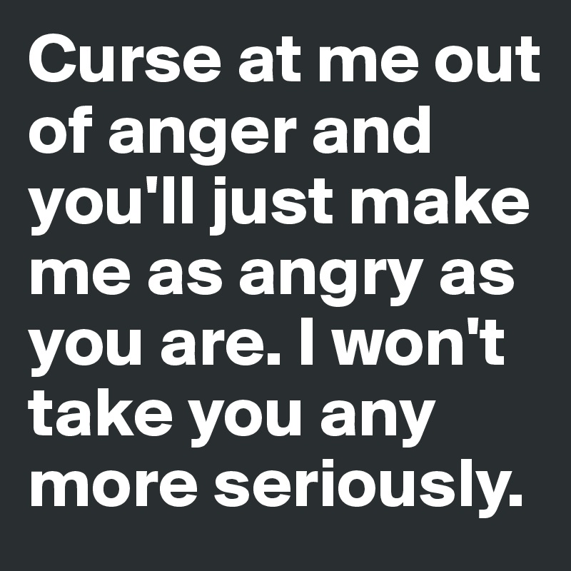 Curse at me out of anger and you'll just make me as angry as you are. I won't take you any more seriously.