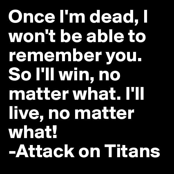 Once I'm dead, I won't be able to remember you. So I'll win, no matter what. I'll live, no matter what!
-Attack on Titans