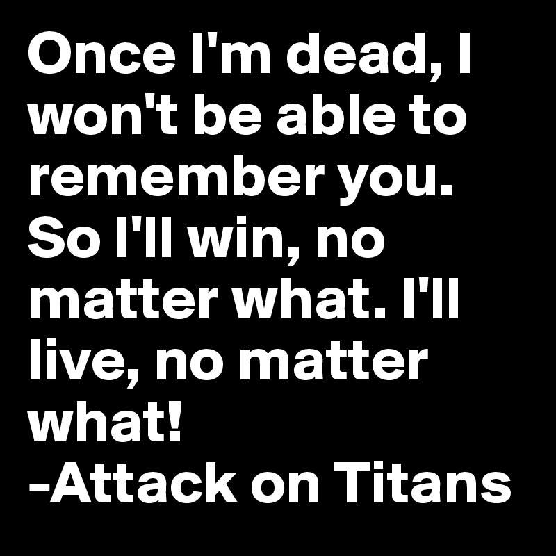 Once I'm dead, I won't be able to remember you. So I'll win, no matter what. I'll live, no matter what!
-Attack on Titans