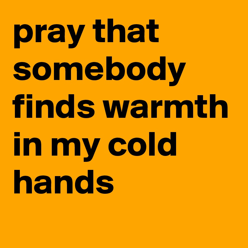 pray that somebody finds warmth in my cold hands  