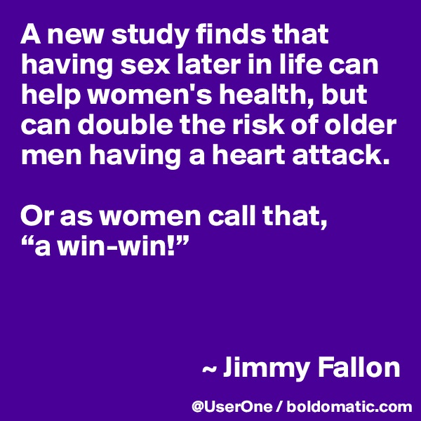 A new study finds that having sex later in life can help women's health, but can double the risk of older men having a heart attack. 

Or as women call that,
“a win-win!”



                              ~ Jimmy Fallon