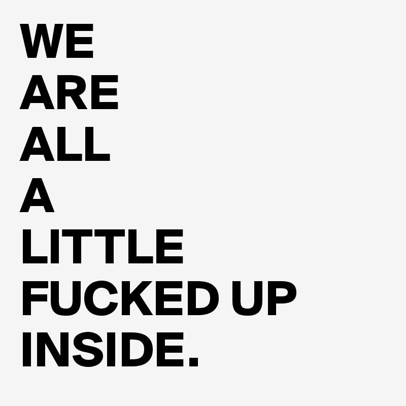 WE
ARE 
ALL 
A 
LITTLE
FUCKED UP 
INSIDE. 
