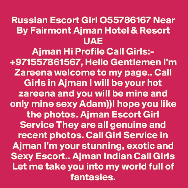 Russian Escort Girl O55786167 Near By Fairmont Ajman Hotel & Resort UAE
Ajman Hi Profile Call Girls:- +971557861567, Hello Gentlemen I'm Zareena welcome to my page.. Call Girls in Ajman I will be your hot zareena and you will be mine and only mine sexy Adam))I hope you like the photos. Ajman Escort Girl Service They are all genuine and recent photos. Call Girl Service in Ajman I'm your stunning, exotic and Sexy Escort.. Ajman Indian Call Girls Let me take you into my world full of fantasies.