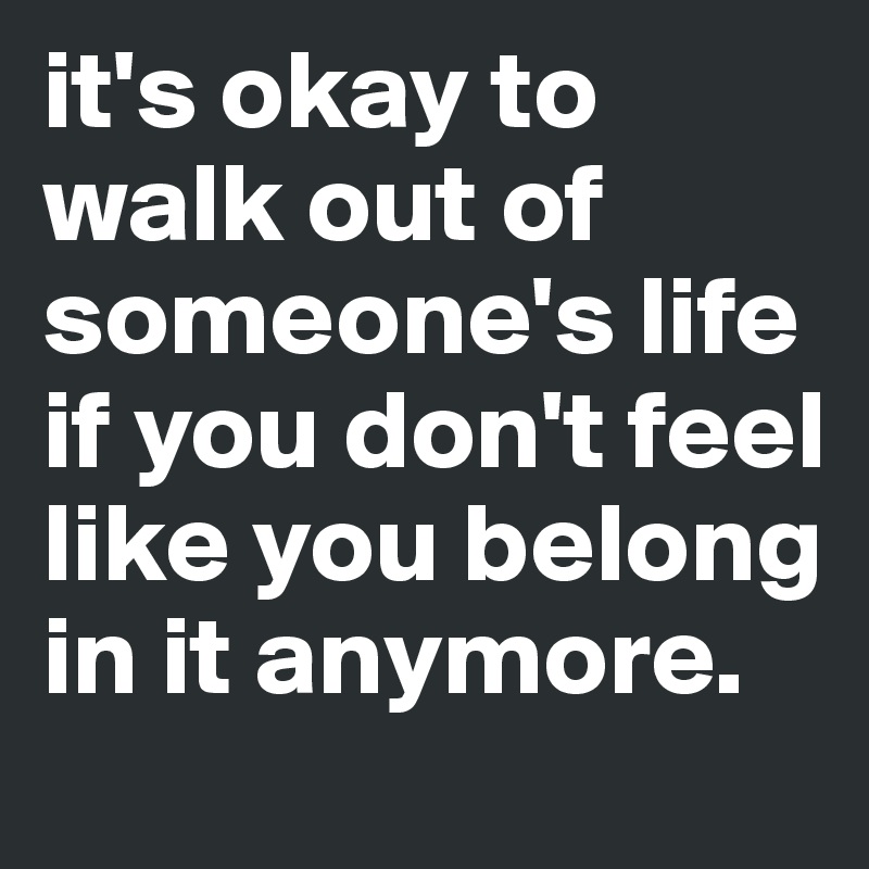 it's okay to walk out of someone's life if you don't feel like you belong in it anymore.
