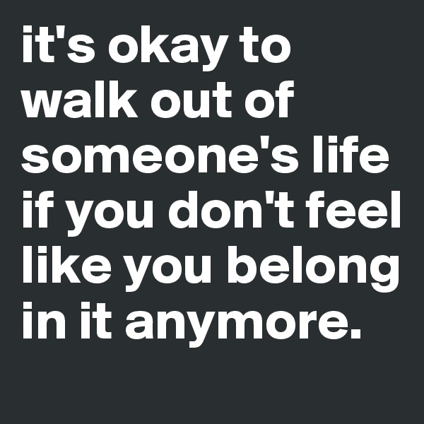 it's okay to walk out of someone's life if you don't feel like you belong in it anymore.