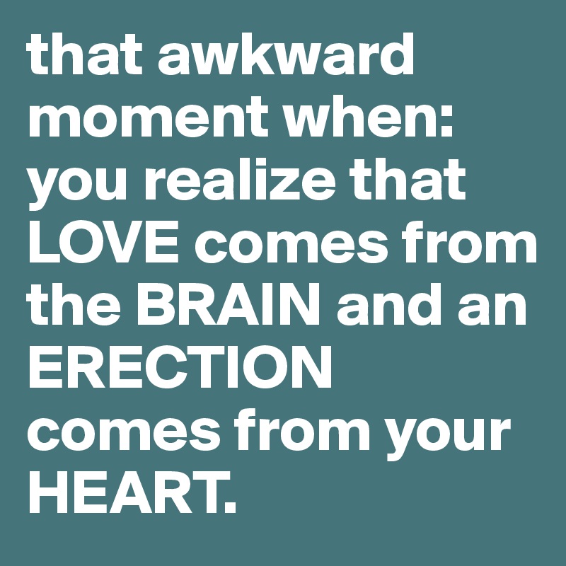 that awkward moment when:
you realize that LOVE comes from the BRAIN and an ERECTION comes from your HEART. 