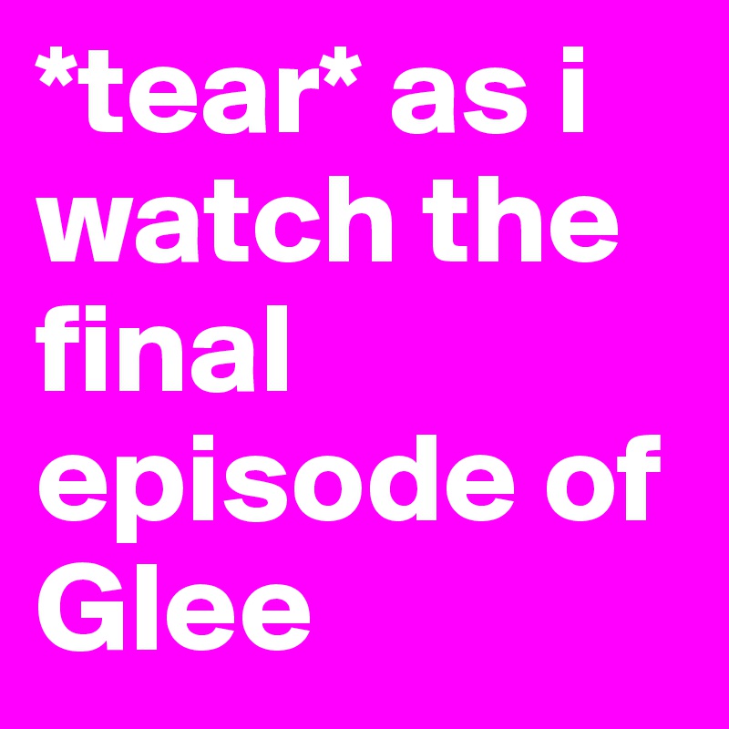 *tear* as i watch the final episode of Glee