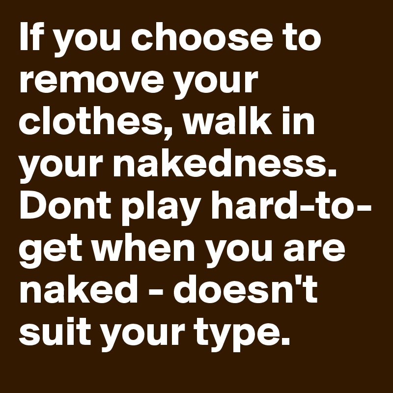 If you choose to remove your clothes, walk in your nakedness. Dont play hard-to-get when you are naked - doesn't suit your type. 