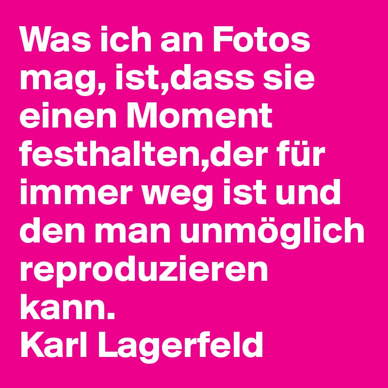 Was ich an Fotos mag, ist,dass sie einen Moment festhalten,der für immer weg ist und den man unmöglich reproduzieren kann.                            Karl Lagerfeld 