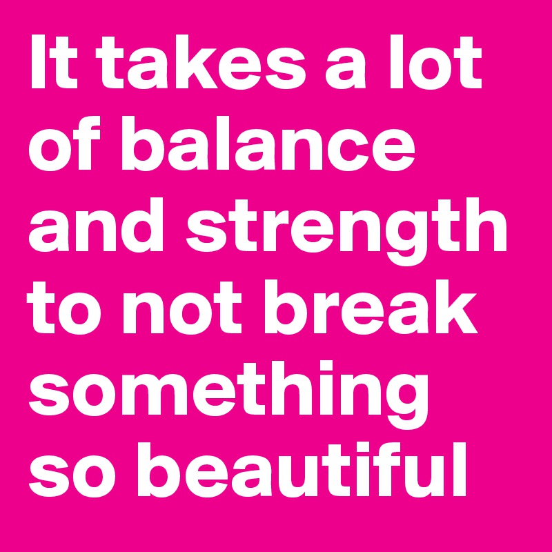 it-takes-a-lot-of-balance-and-strength-to-not-break-something-so