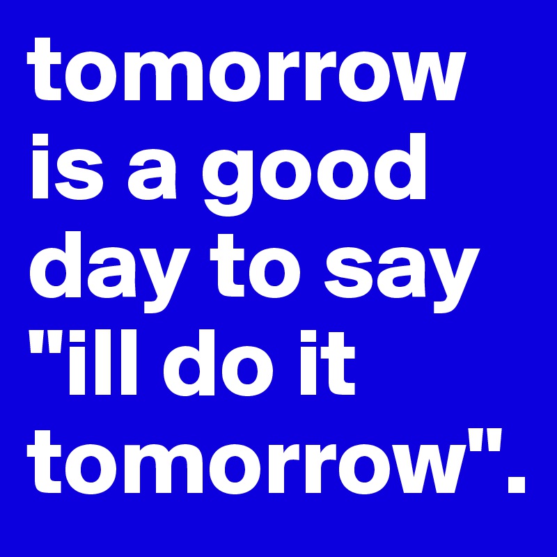 tomorrow is a good day to say "ill do it tomorrow".