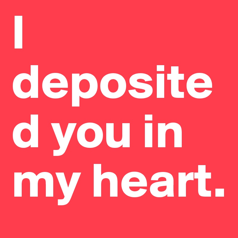 I deposited you in my heart.