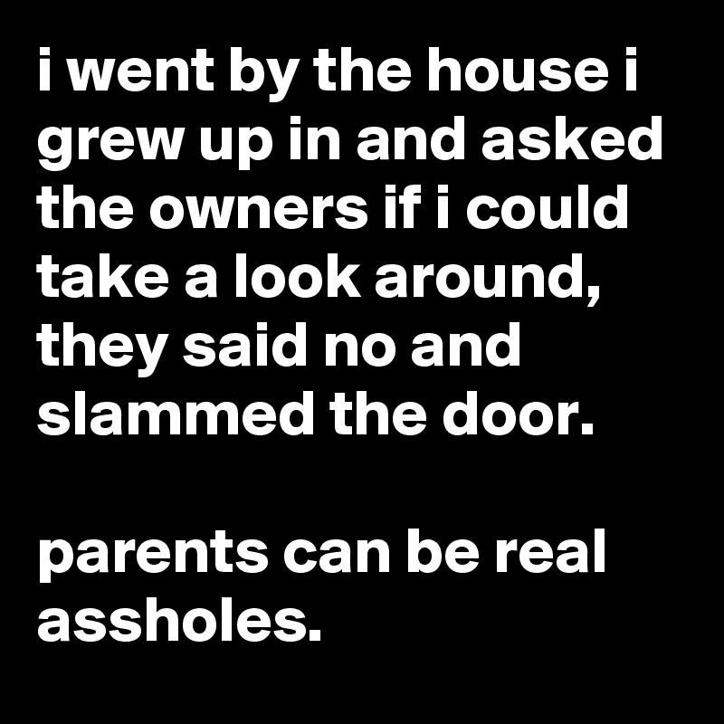 i went by the house i grew up in and asked the owners if i could take a look around, they said no and slammed the door.

parents can be real assholes.