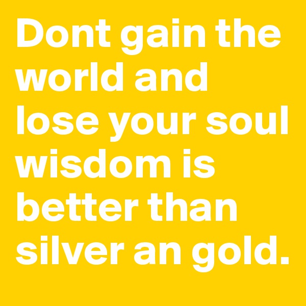 Dont gain the world and lose your soul wisdom is better than silver an gold.